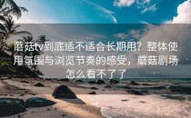 蘑菇tv到底适不适合长期用？整体使用氛围与浏览节奏的感受，蘑菇剧场怎么看不了了