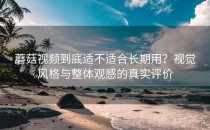 蘑菇视频到底适不适合长期用？视觉风格与整体观感的真实评价