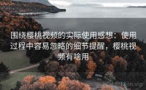 围绕樱桃视频的实际使用感想：使用过程中容易忽略的细节提醒，樱桃视频有啥用