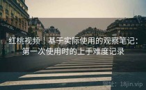 红桃视频｜基于实际使用的观察笔记：第一次使用时的上手难度记录