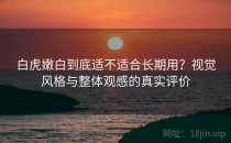 白虎嫩白到底适不适合长期用？视觉风格与整体观感的真实评价