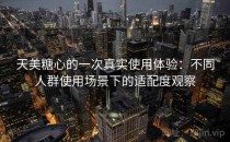 天美糖心的一次真实使用体验：不同人群使用场景下的适配度观察