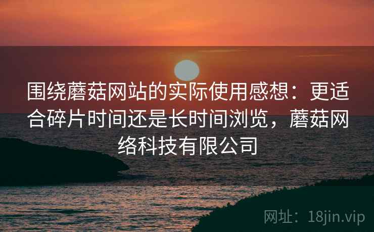 围绕蘑菇网站的实际使用感想：更适合碎片时间还是长时间浏览，蘑菇网络科技有限公司  第2张