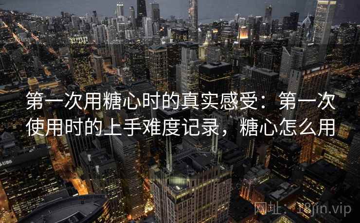 第一次用糖心时的真实感受:第一次使用时的上手难度记录,糖心怎么用 第2张 第一次用糖心时的真实感受:第一次使用时的上手难度记录,糖心怎么用 第2张