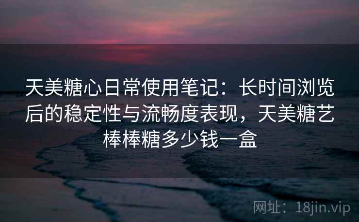 天美糖心日常使用笔记：长时间浏览后的稳定性与流畅度表现，天美糖艺棒棒糖多少钱一盒  第1张