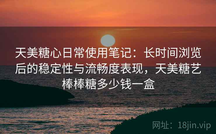 天美糖心日常使用笔记：长时间浏览后的稳定性与流畅度表现，天美糖艺棒棒糖多少钱一盒  第2张