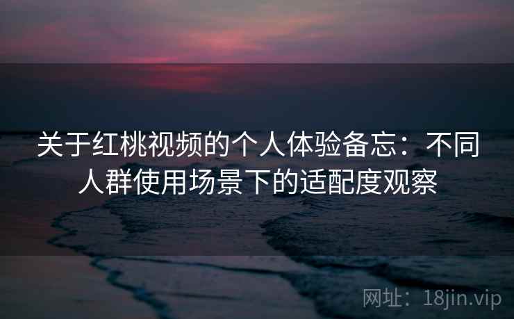 关于红桃视频的个人体验备忘：不同人群使用场景下的适配度观察  第2张