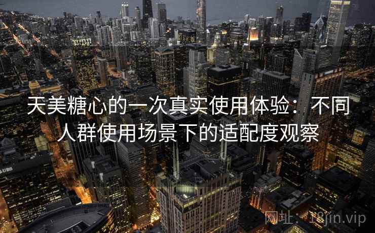 天美糖心的一次真实使用体验：不同人群使用场景下的适配度观察  第1张