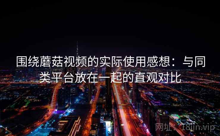 围绕蘑菇视频的实际使用感想：与同类平台放在一起的直观对比  第1张