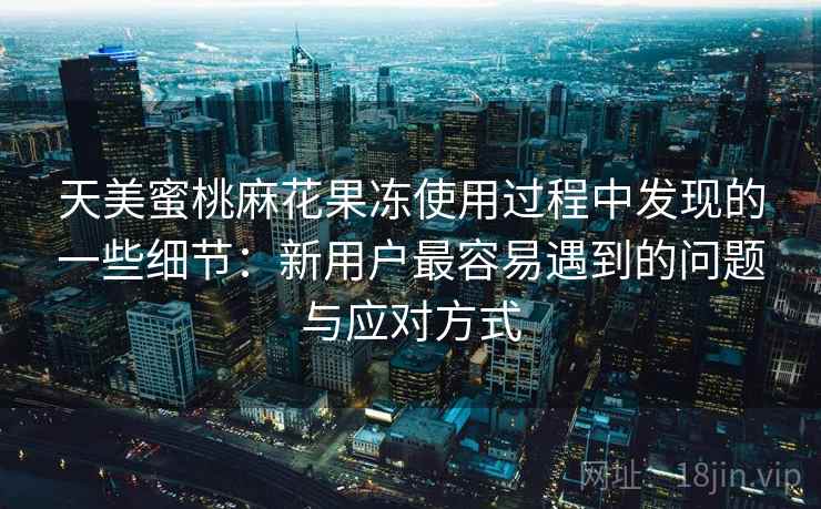 天美蜜桃麻花果冻使用过程中发现的一些细节：新用户最容易遇到的问题与应对方式  第1张