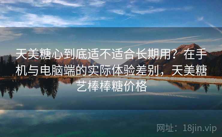 天美糖心到底适不适合长期用？在手机与电脑端的实际体验差别，天美糖艺棒棒糖价格  第2张