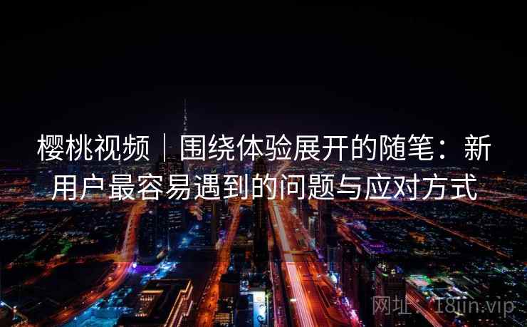 樱桃视频｜围绕体验展开的随笔：新用户最容易遇到的问题与应对方式  第1张