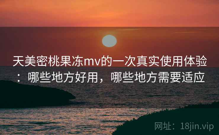 天美密桃果冻mv的一次真实使用体验：哪些地方好用，哪些地方需要适应  第2张