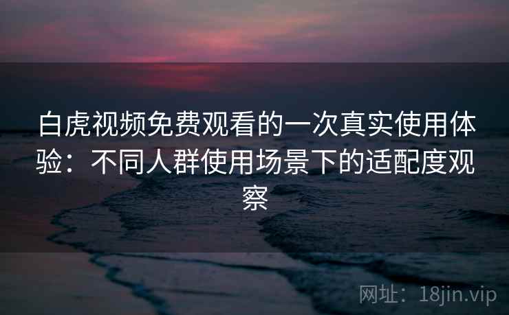 白虎视频免费观看的一次真实使用体验：不同人群使用场景下的适配度观察  第2张