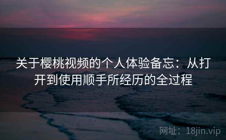 关于樱桃视频的个人体验备忘：从打开到使用顺手所经历的全过程  第2张