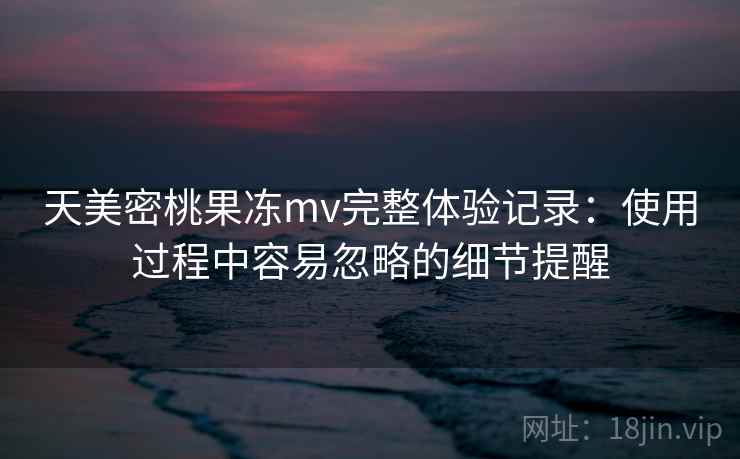 天美密桃果冻mv完整体验记录：使用过程中容易忽略的细节提醒  第1张