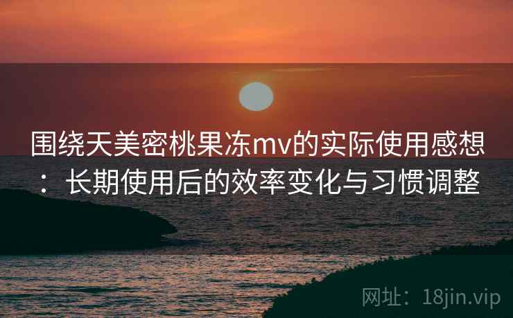 围绕天美密桃果冻mv的实际使用感想：长期使用后的效率变化与习惯调整  第1张