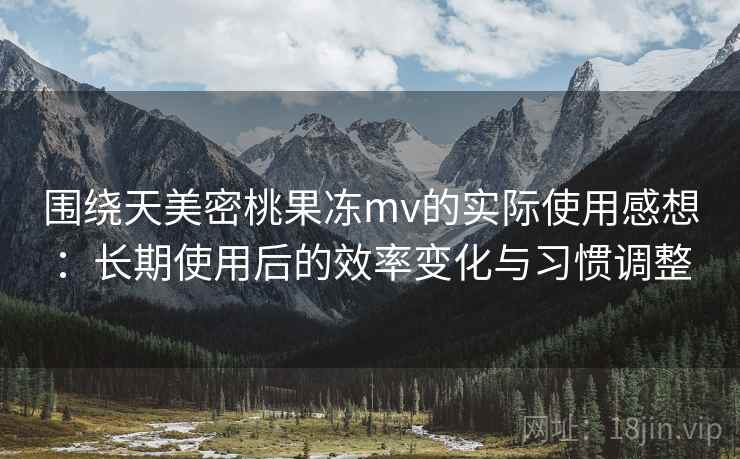 围绕天美密桃果冻mv的实际使用感想：长期使用后的效率变化与习惯调整  第2张