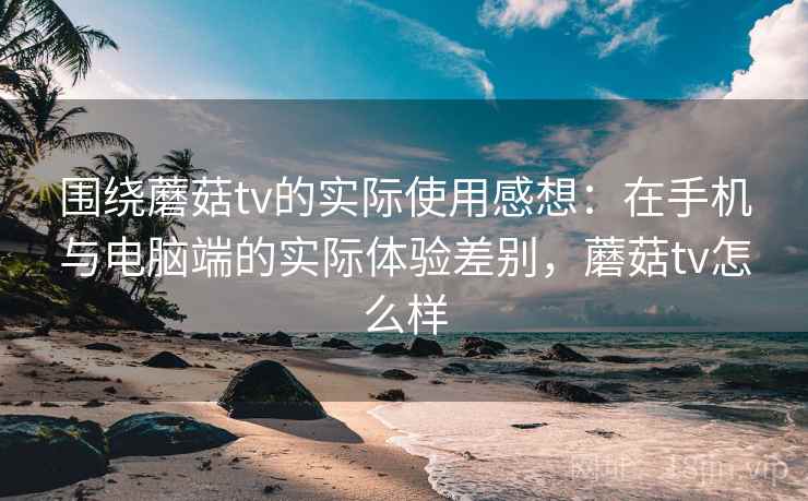 围绕蘑菇tv的实际使用感想：在手机与电脑端的实际体验差别，蘑菇tv怎么样  第1张