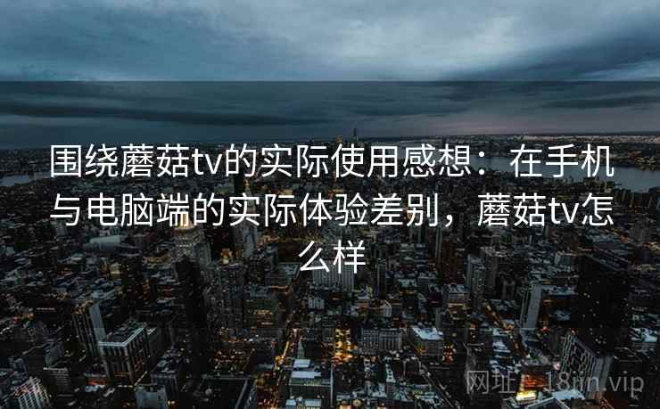 围绕蘑菇tv的实际使用感想：在手机与电脑端的实际体验差别，蘑菇tv怎么样  第2张