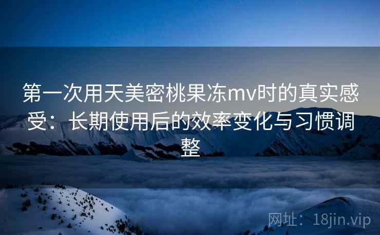 第一次用天美密桃果冻mv时的真实感受：长期使用后的效率变化与习惯调整  第2张