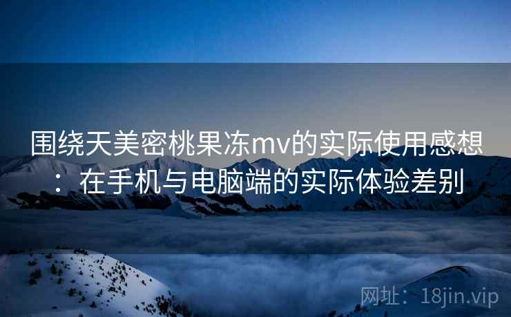 围绕天美密桃果冻mv的实际使用感想：在手机与电脑端的实际体验差别  第2张