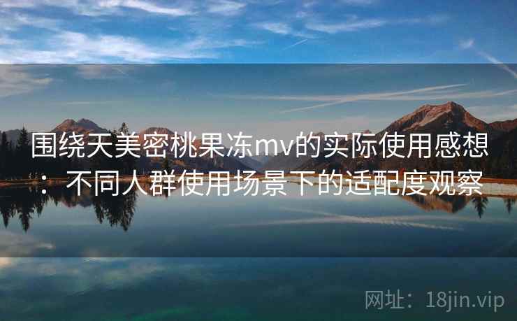 围绕天美密桃果冻mv的实际使用感想：不同人群使用场景下的适配度观察  第1张