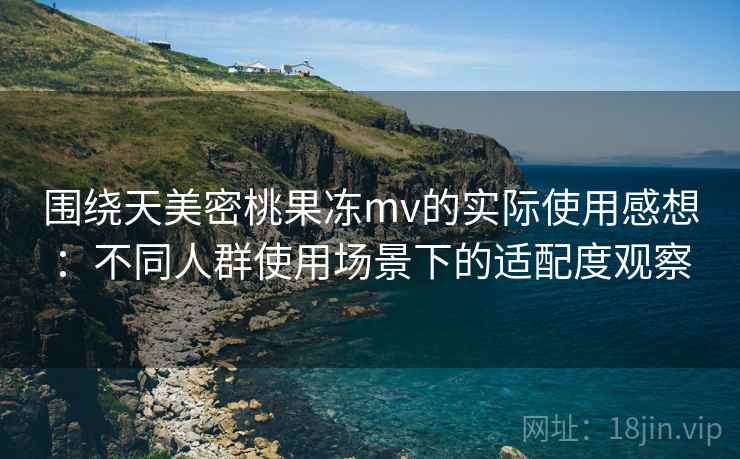 围绕天美密桃果冻mv的实际使用感想：不同人群使用场景下的适配度观察  第2张