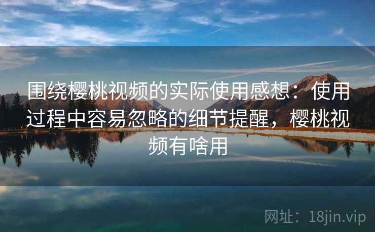 围绕樱桃视频的实际使用感想：使用过程中容易忽略的细节提醒，樱桃视频有啥用  第2张