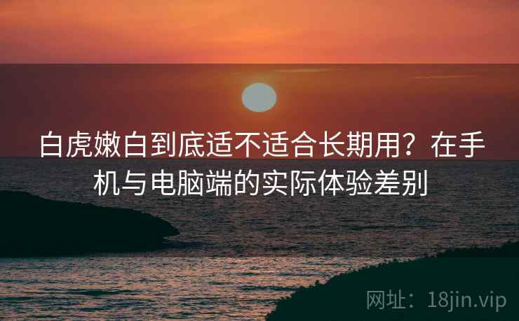 白虎嫩白到底适不适合长期用？在手机与电脑端的实际体验差别  第2张
