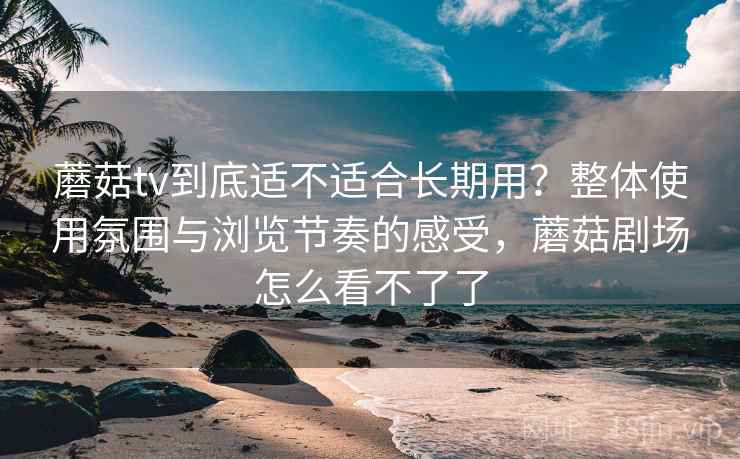 蘑菇tv到底适不适合长期用？整体使用氛围与浏览节奏的感受，蘑菇剧场怎么看不了了  第1张