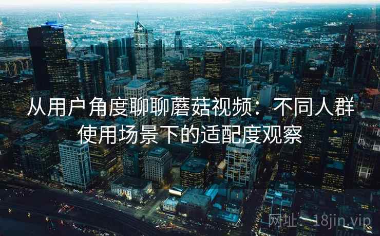 从用户角度聊聊蘑菇视频：不同人群使用场景下的适配度观察  第1张