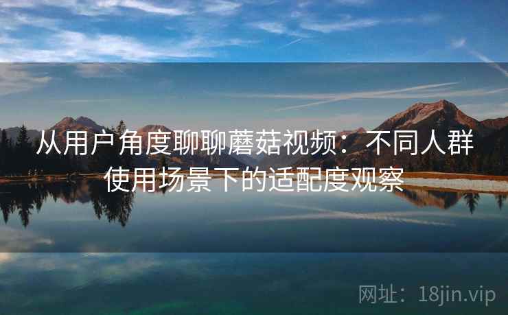 从用户角度聊聊蘑菇视频：不同人群使用场景下的适配度观察  第2张
