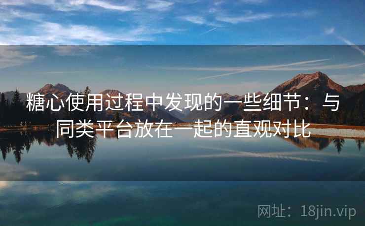 糖心使用过程中发现的一些细节：与同类平台放在一起的直观对比  第1张