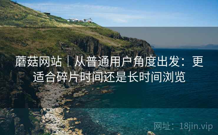 蘑菇网站｜从普通用户角度出发：更适合碎片时间还是长时间浏览  第1张