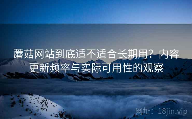 蘑菇网站到底适不适合长期用？内容更新频率与实际可用性的观察  第2张