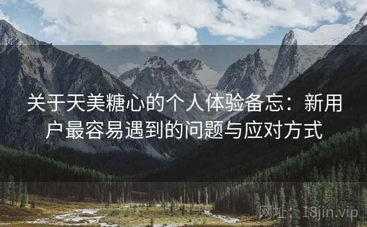 关于天美糖心的个人体验备忘：新用户最容易遇到的问题与应对方式  第2张