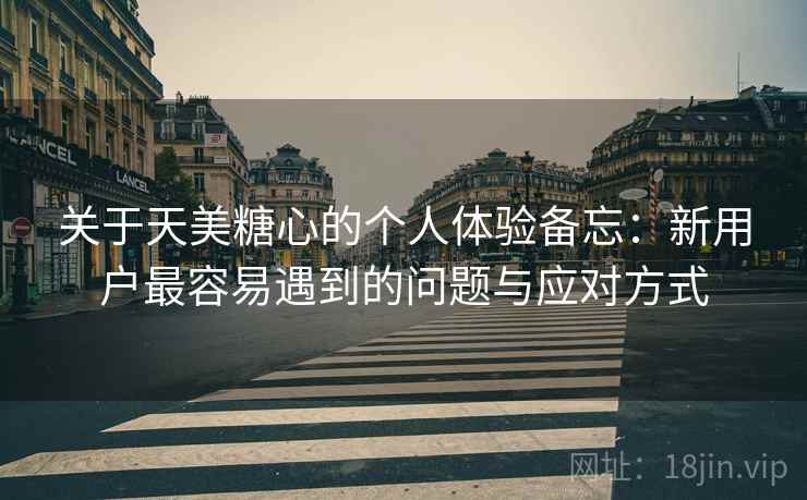 关于天美糖心的个人体验备忘：新用户最容易遇到的问题与应对方式  第1张