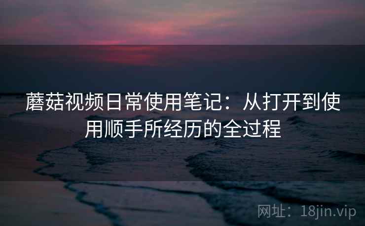 蘑菇视频日常使用笔记:从打开到使用顺手所经历的全过程 第2张 蘑菇视频日常使用笔记:从打开到使用顺手所经历的全过程 第2张
