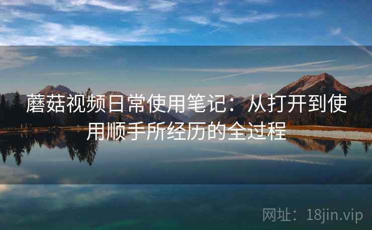 蘑菇视频日常使用笔记:从打开到使用顺手所经历的全过程 第1张 蘑菇视频日常使用笔记:从打开到使用顺手所经历的全过程 第1张