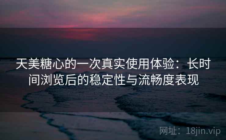 天美糖心的一次真实使用体验：长时间浏览后的稳定性与流畅度表现  第2张