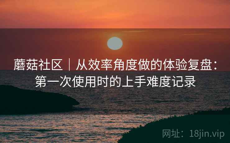 蘑菇社区｜从效率角度做的体验复盘：第一次使用时的上手难度记录  第1张