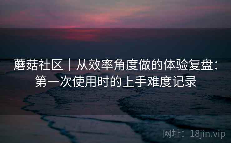 蘑菇社区｜从效率角度做的体验复盘：第一次使用时的上手难度记录  第2张