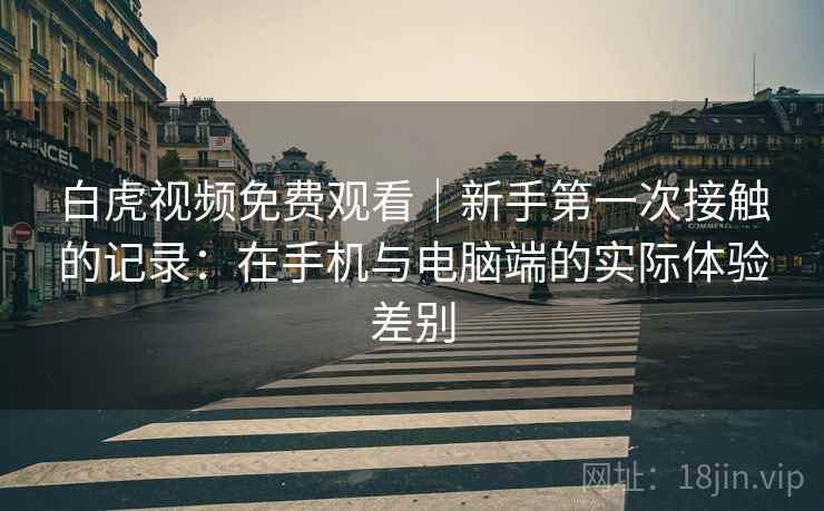 白虎视频免费观看｜新手第一次接触的记录：在手机与电脑端的实际体验差别  第1张