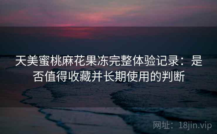 天美蜜桃麻花果冻完整体验记录：是否值得收藏并长期使用的判断  第2张