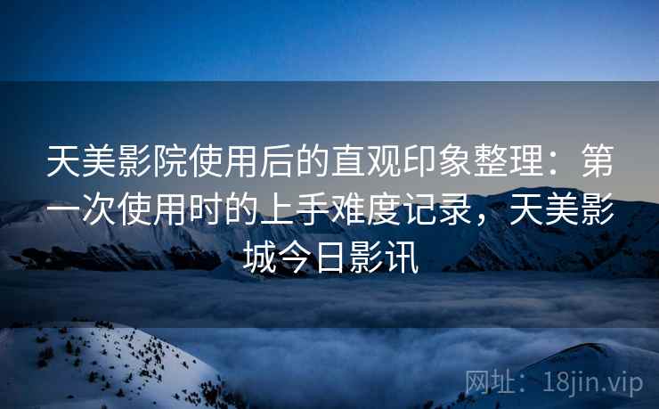 天美影院使用后的直观印象整理：第一次使用时的上手难度记录，天美影城今日影讯  第2张