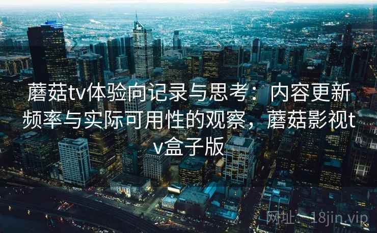 蘑菇tv体验向记录与思考：内容更新频率与实际可用性的观察，蘑菇影视tv盒子版  第1张
