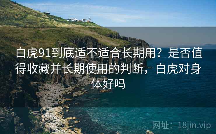 白虎91到底适不适合长期用？是否值得收藏并长期使用的判断，白虎对身体好吗  第1张