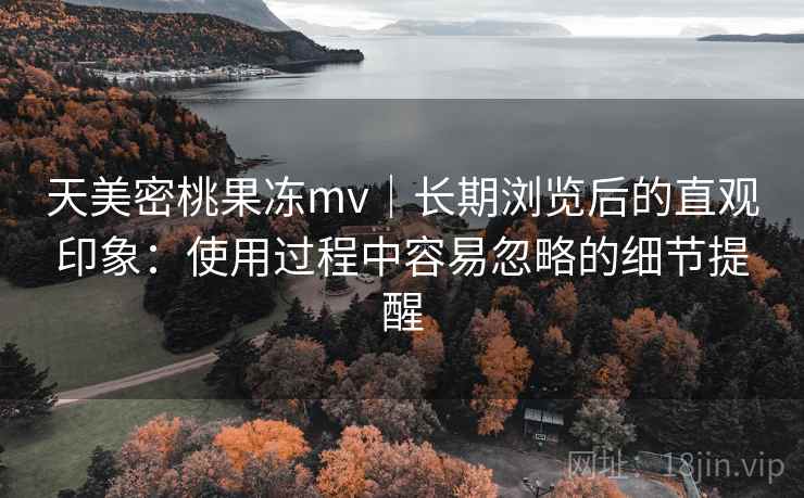 天美密桃果冻mv｜长期浏览后的直观印象：使用过程中容易忽略的细节提醒  第1张