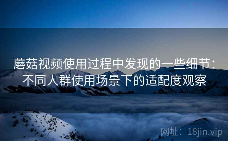 蘑菇视频使用过程中发现的一些细节：不同人群使用场景下的适配度观察  第2张